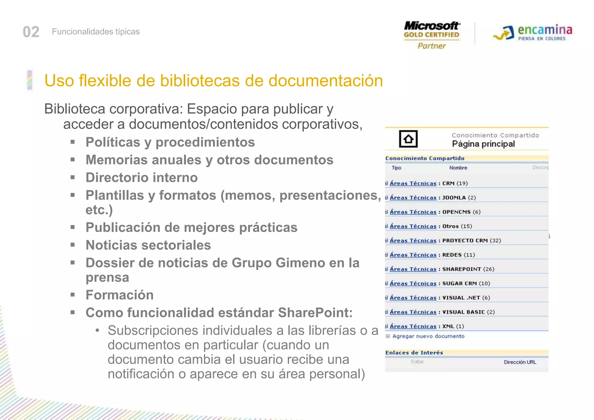 Biblioteca corporativa: Espacio para publicar y acceder a documentos/contenidos corporativos, Políticas y procedimientos Memorias anuales y otros documentos Directorio interno Plantillas y formatos (memos, presentaciones, etc.) Publicación de mejores prácticas Noticias sectoriales Dossier de noticias de Grupo Gimeno en la prensa Formación Como funcionalidad estándar SharePoint: Subscripciones individuales a las librerías o a documentos en particular (cuando un documento cambia el usuario recibe una notificación o aparece en su área personal) Conocer funcionalidades típicasUso flexible de bibliotecas de documentación 02Funcionalidades típicas