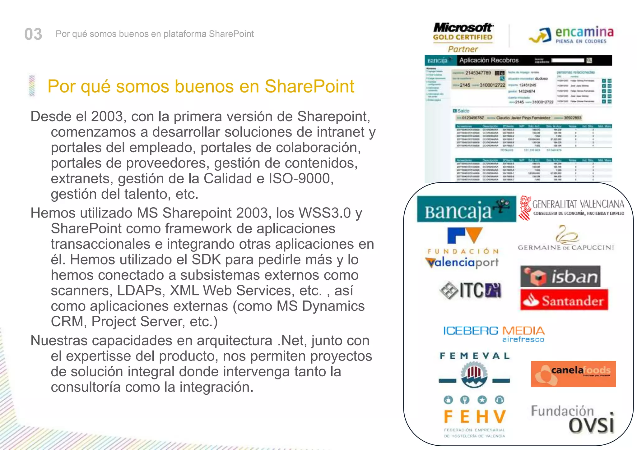 Por qué somos buenos en SharePoint03Por qué somos buenos en plataforma SharePointDesde el 2003, con la primera versión de Sharepoint, comenzamos a desarrollar soluciones de intranet y portales del empleado, portales de colaboración, portales de proveedores, gestión de contenidos, extranets, gestión de la Calidad e ISO-9000, gestión del talento, etc.Hemos utilizado MS Sharepoint 2003, los WSS3.0 y SharePoint como framework de aplicaciones transaccionales e integrando otras aplicaciones en él. Hemos utilizado el SDK para pedirle más y lo hemos conectado a subsistemas externos como scanners, LDAPs, XML Web Services, etc. , así como aplicaciones externas (como MS Dynamics CRM, Project Server, etc.)Nuestras capacidades en arquitectura .Net, junto con el expertisse del producto, nos permiten proyectos de solución integral donde intervenga tanto la consultoría como la integración.