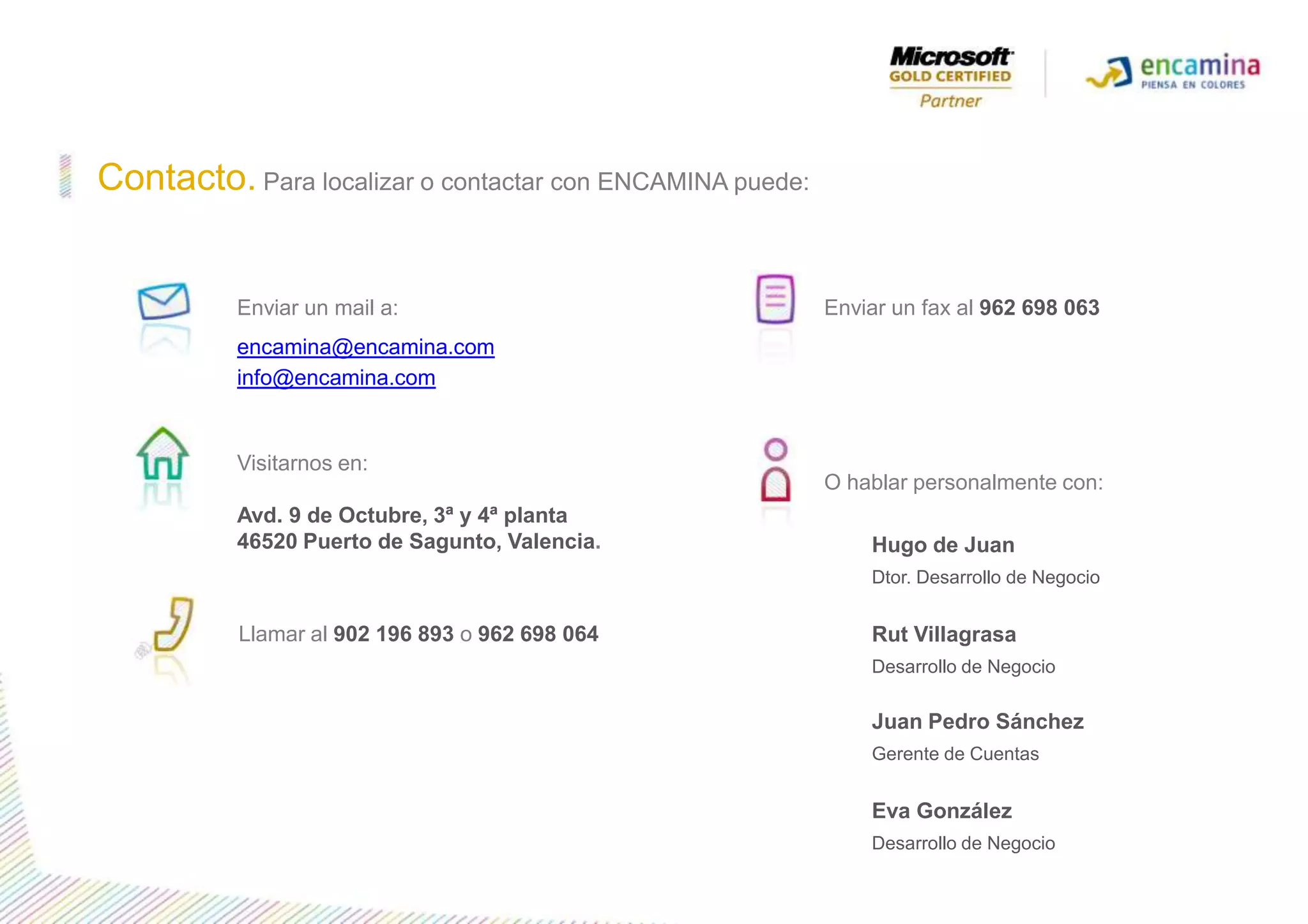 Contacto.Para localizar o contactar con ENCAMINA puede:Enviar un mail a:encamina@encamina.cominfo@encamina.comEnviar un fax al 962 698 063Visitarnos en:Avd. 9 de Octubre, 3ª y 4ª planta46520 Puertode Sagunto, Valencia.O hablar personalmente con:Hugo de Juan Dtor. Desarrollo de NegocioRut Villagrasa Desarrollo de Negocio Juan Pedro SánchezGerente de CuentasEva GonzálezDesarrollo de Negocio Llamar al 902 196 893o962 698 064
