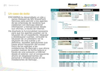 01Ejemplo de usoUn caso de éxitoENCAMINA ha desarrollado un site y varios Webpart de MS SharePoint Services para permitir a los agentes de las empresas de recobros que colaboran con Bancaja obtener información y transaccionar desde sus oficinas, a través de Internet. Ha diseñado la funcionalidad necesaria para que los agentes puedan ver la situación de un expediente, bloquear y desbloquear cuentas, consultar la situación de un préstamo ver la situación de una cuenta y en definitiva, aquellas aplicaciones que hasta ahora requerían del acceso físico de los agentes a las instalaciones de Bancaja y que ahora pueden realizar de forma segura a través de una conexión a Internet desde el exterior, con el consiguiente ahorro en desplazamientos de personal e infraestructuras en las instalaciones de Bancaja . 24
