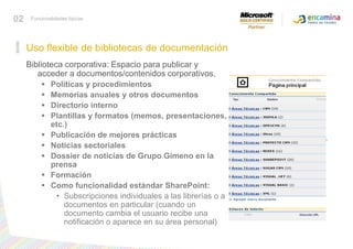 Biblioteca corporativa: Espacio para publicar y acceder a documentos/contenidos corporativos, Políticas y procedimientos Memorias anuales y otros documentos Directorio interno Plantillas y formatos (memos, presentaciones, etc.) Publicación de mejores prácticas Noticias sectoriales Dossier de noticias de Grupo Gimeno en la prensa Formación Como funcionalidad estándar SharePoint: Subscripciones individuales a las librerías o a documentos en particular (cuando un documento cambia el usuario recibe una notificación o aparece en su área personal) Conocer funcionalidades típicasUso flexible de bibliotecas de documentación 02Funcionalidades típicas