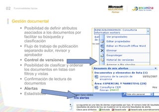 02Funcionalidades típicasGestión documentalPosibilidad de definir atributos asociados a los documentos por facilitar su búsqueda y clasificación Flujo de trabajo de publicación separando autor, revisor y aprobador Control de versiones Posibilidad de clasificar y ordenar los documentos en listas con filtros y vistas Confirmación de lectura de documentos Alertas Estadísticas