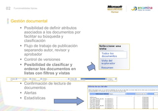 02Funcionalidades típicasGestión documentalPosibilidad de definir atributos asociados a los documentos por facilitar su búsqueda y clasificación Flujo de trabajo de publicación separando autor, revisor y aprobador Control de versiones Posibilidad de clasificar y ordenar los documentos en listas con filtros y vistas Confirmación de lectura de documentos Alertas Estadísticas