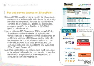 Por qué somos buenos en SharePoint03Por qué somos buenos en plataforma SharePointDesde el 2003, con la primera versión de Sharepoint, comenzamos a desarrollar soluciones de intranet y portales del empleado, portales de colaboración, portales de proveedores, gestión de contenidos, extranets, gestión de la Calidad e ISO-9000, gestión del talento, etc.Hemos utilizado MS Sharepoint 2003, los WSS3.0 y SharePoint como framework de aplicaciones transaccionales e integrando otras aplicaciones en él. Hemos utilizado el SDK para pedirle más y lo hemos conectado a subsistemas externos como scanners, LDAPs, XML Web Services, etc. , así como aplicaciones externas (como MS Dynamics CRM, Project Server, etc.)Nuestras capacidades en arquitectura .Net, junto con el expertisse del producto, nos permiten proyectos de solución integral donde intervenga tanto la consultoría como la integración.