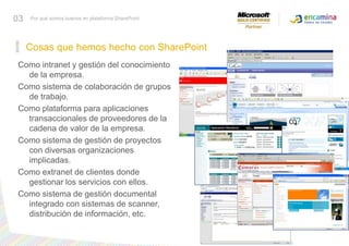 Cosas que hemos hecho con SharePoint03Por qué somos buenos en plataforma SharePointComo intranet y gestión del conocimiento de la empresa.Como sistema de colaboración de grupos de trabajo.Como plataforma para aplicaciones transaccionales de proveedores de la cadena de valor de la empresa.Como sistema de gestión de proyectos con diversas organizaciones implicadas.Como extranet de clientes donde gestionar los servicios con ellos.Como sistema de gestión documental integrado con sistemas de scanner, distribución de información, etc.