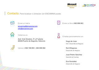 Contacto.Para localizar o contactar con ENCAMINA puede:Enviar un mail a:encamina@encamina.cominfo@encamina.comEnviar un fax al 962 698 063Visitarnos en:Avd. 9 de Octubre, 3ª y 4ª planta46520 Puertode Sagunto, Valencia.O hablar personalmente con:Hugo de Juan Dtor. Desarrollo de NegocioRut Villagrasa Desarrollo de Negocio Juan Pedro SánchezGerente de CuentasEva GonzálezDesarrollo de Negocio Llamar al 902 196 893o962 698 064