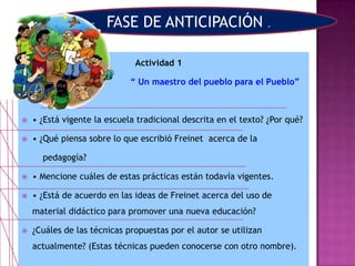  Actividad 1
“ Un maestro del pueblo para el Pueblo”
 • ¿Está vigente la escuela tradicional descrita en el texto? ¿Por qué?
 • ¿Qué piensa sobre lo que escribió Freinet acerca de la
pedagogía?
 • Mencione cuáles de estas prácticas están todavía vigentes.
 • ¿Está de acuerdo en las ideas de Freinet acerca del uso de
material didáctico para promover una nueva educación?
 ¿Cuáles de las técnicas propuestas por el autor se utilizan
actualmente? (Estas técnicas pueden conocerse con otro nombre).
FASE DE ANTICIPACIÓN .
 