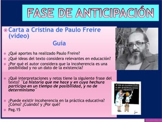  Carta a Cristina de Paulo Freire
(video)
Guía
 ¿Qué aportes ha realizado Paulo Freire?
 ¿Qué ideas del texto considera relevantes en educación?
 ¿Por qué el autor considera que la incoherencia es una
posibilidad y no un dato de la existencia?
 ¿Qué interpretaciones y retos tiene la siguiente frase del
texto? ¨La historia que me hace y en cuya hechura
participo en un tiempo de posibilidad, y no de
determinismo¨
 ¿Puede existir incoherencia en la práctica educativa?
¿Cómo? ¿Cuándo? y ¿Por qué?
 Pag.15
 