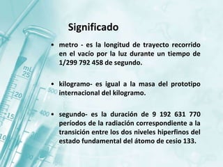 Significado
• metro - es la longitud de trayecto recorrido
en el vacío por la luz durante un tiempo de
1/299 792 458 de segundo.
• kilogramo- es igual a la masa del prototipo
internacional del kilogramo.
• segundo- es la duración de 9 192 631 770
períodos de la radiación correspondiente a la
transición entre los dos niveles hiperfinos del
estado fundamental del átomo de cesio 133.
 