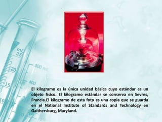 El kilogramo es la única unidad básica cuyo estándar es un
objeto físico. El kilogramo estándar se conserva en Sevres,
Francia.El kilogramo de esta foto es una copia que se guarda
en el National Institute of Standards and Technology en
Gaithersburg, Maryland.
 