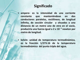 Significado
• ampere- es la intensidad de una corriente
constante que manteniéndose en dos
conductores paralelos, rectilíneos, de longitud
infinita, de sección circular y situados a una
distancia de un metro uno de otro en el vacío,
produciría una fuerza igual a 2 x 10 -7 newton por
metro de longitud.
• kelvin- unidad de temperatura termodinámica,
es la fracción 1/273.16 de la temperatura
termodinámica del punto triple del agua.
 