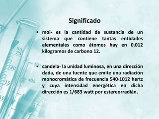 Significado
• mol- es la cantidad de sustancia de un
sistema que contiene tantas entidades
elementales como átomos hay en 0.012
kilogramos de carbono 12.
• candela- la unidad luminosa, en una dirección
dada, de una fuente que emite una radiación
monocromática de frecuencia 540·1012 hertz
y cuya intensidad energética en dicha
dirección es 1/683 watt por estereorradián.
 