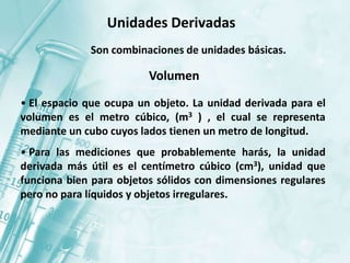 Unidades Derivadas
Son combinaciones de unidades básicas.
Volumen
• El espacio que ocupa un objeto. La unidad derivada para el
volumen es el metro cúbico, (m3 ) , el cual se representa
mediante un cubo cuyos lados tienen un metro de longitud.
• Para las mediciones que probablemente harás, la unidad
derivada más útil es el centímetro cúbico (cm3), unidad que
funciona bien para objetos sólidos con dimensiones regulares
pero no para líquidos y objetos irregulares.
 