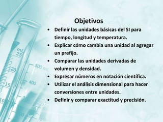 Objetivos
• Definir las unidades básicas del SI para
tiempo, longitud y temperatura.
• Explicar cómo cambia una unidad al agregar
un prefijo.
• Comparar las unidades derivadas de
volumen y densidad.
• Expresar números en notación científica.
• Utilizar el análisis dimensional para hacer
conversiones entre unidades.
• Definir y comparar exactitud y precisión.
 