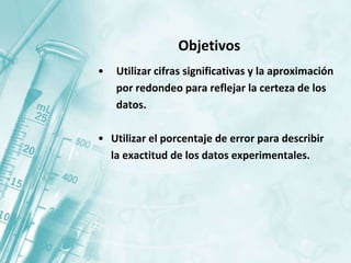 Objetivos
• Utilizar cifras significativas y la aproximación
por redondeo para reflejar la certeza de los
datos.
• Utilizar el porcentaje de error para describir
la exactitud de los datos experimentales.
 