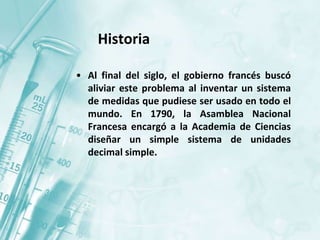 • Al final del siglo, el gobierno francés buscó
aliviar este problema al inventar un sistema
de medidas que pudiese ser usado en todo el
mundo. En 1790, la Asamblea Nacional
Francesa encargó a la Academia de Ciencias
diseñar un simple sistema de unidades
decimal simple.
Historia
 