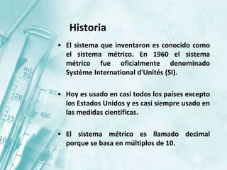 • El sistema que inventaron es conocido como
el sistema métrico. En 1960 el sistema
métrico fue oficialmente denominado
Système International d'Unités (SI).
• Hoy es usado en casi todos los países excepto
los Estados Unidos y es casi siempre usado en
las medidas científicas.
• El sistema métrico es llamado decimal
porque se basa en múltiplos de 10.
Historia
 