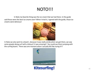 NOTO!!!
In Noto my favorite thing was the ice cream that we had there. In the guide
said those were the best ice creams ever! When I tried it, I agreed with the guide, those ice
creams were delicious!
In Noto we also went to a beach , because it was really windy when we got there, we saw
some people doing surf with a kitesurf. It was amazing!! You could see them jumping with
the surfing board. There was one moment when I actually felt like trying it!!!
10
 