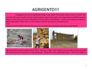 11
AGRIGENTO!!!
In Agrigento we saw an explendide thing, it was called; The temples valley. Its like a museum but
out side. This were temples that the Greeks made to pray to their gods, since they had many different gods to
pray at. There were also some of the graves that the used in the old times. I think it very impressive because
before they didn´t know much, so the temples could fall. So it was very interesting for
me!
I haven´t seen it before! We also had a very fun cooking lesson during the afternoon at the hotel!!
We also went to a place called Scala di Turchi. That was a huge “rock” where if you put water it turns into clay!
We tried to write our names but it was impossible. There were some explendide views! I LOVE THE VIEWS!!!
 