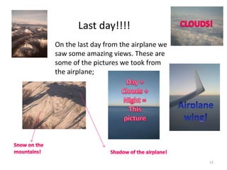 12
On the last day from the airplane we
saw some amazing views. These are
some of the pictures we took from
the airplane;
Last day!!!!
 
