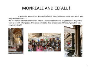 MONREALE AND CEFALU!!
In Monreale, we went to a Normand cathedral. It was built many, many years ago. It was
very, very beautiful!!! : )
We also went to a Benedictine Closter . That is a place were the monks prayed because they didn´t
want to be with other people. They could only do 63 steps on each side of the courtyard, that was
very interesting!!!
3
 
