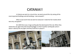 CATANIA!!
In Catania we went on a tourist bus, we went around the city seeing all the
most important buildings and old buildings. I was amazed!!!
When it was lunch time we went to restaurant inside the fish market which
was very, very good!!.
On 1693 there was a huge earthquake that destroyed all the city. When they
rebuilt the city again they did everything bigger so that if another earthquake came it
doesn´t destroy the city again and they could live in peace!!!
5
 