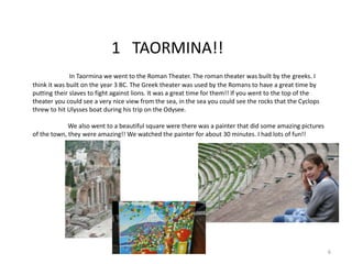 1 TAORMINA!!
In Taormina we went to the Roman Theater. The roman theater was built by the greeks. I
think it was built on the year 3 BC. The Greek theater was used by the Romans to have a great time by
putting their slaves to fight against lions. It was a great time for them!! If you went to the top of the
theater you could see a very nice view from the sea, in the sea you could see the rocks that the Cyclops
threw to hit Ulysses boat during his trip on the Odysee.
We also went to a beautiful square were there was a painter that did some amazing pictures
of the town, they were amazing!! We watched the painter for about 30 minutes. I had lots of fun!!
6
 