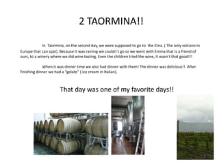 2 TAORMINA!!
In Taormina, on the second day, we were supposed to go to the Etna. ( The only volcano in
Europe that can spat). Because it was raining we couldn´t go so we went with Emma that is a friend of
ours, to a winery where we did wine tasting. Even the children tried the wine, it wasn´t that good!!!
When it was dinner time we also had dinner with them! The dinner was delicious!!. After
finishing dinner we had a “gelato” ( ice cream in Italian).
That day was one of my favorite days!!
7
 