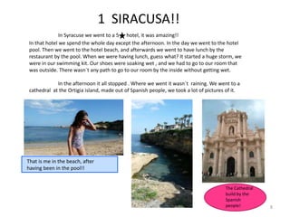 1 SIRACUSA!!
In Syracuse we went to a 5 hotel, it was amazing!!
In that hotel we spend the whole day except the afternoon. In the day we went to the hotel
pool. Then we went to the hotel beach, and afterwards we went to have lunch by the
restaurant by the pool. When we were having lunch, guess what? It started a huge storm, we
were in our swimming kit. Our shoes were soaking wet , and we had to go to our room that
was outside. There wasn´t any path to go to our room by the inside without getting wet.
In the afternoon it all stopped . Where we went it wasn´t raining. We went to a
cathedral at the Ortigia island, made out of Spanish people, we took a lot of pictures of it.
8
That is me in the beach, after
having been in the pool!!
The Cathedral
build by the
Spanish
people!
 
