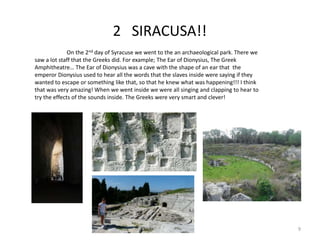 2 SIRACUSA!!
On the 2nd day of Syracuse we went to the an archaeological park. There we
saw a lot staff that the Greeks did. For example; The Ear of Dionysius, The Greek
Amphitheatre… The Ear of Dionysius was a cave with the shape of an ear that the
emperor Dionysius used to hear all the words that the slaves inside were saying if they
wanted to escape or something like that, so that he knew what was happening!!! I think
that was very amazing! When we went inside we were all singing and clapping to hear to
try the effects of the sounds inside. The Greeks were very smart and clever!
9
 