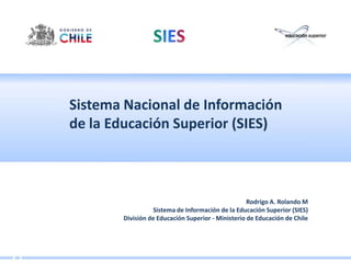 Sistema Nacional de Información de la Educación Superior (SIES) Rodrigo A. Rolando M Sistema de Información de la Educación Superior (SIES) División de Educación Superior - Ministerio de Educación de Chile 