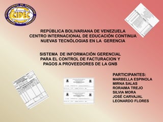 REPÚBLICA BOLIVARIANA DE VENEZUELA
CENTRO INTERNACIONAL DE EDUCACIÓN CONTINUA
    NUEVAS TECNÓLOGIAS EN LA GERENCIA


    SISTEMA DE INFORMACIÓN GERENCIAL
    PARA EL CONTROL DE FACTURACION Y
      PAGOS A PROVEEDORES DE LA GNB

                                PARTICIPANTES:
                                MARBELLA ESPINOLA
                                MIRNA SALAS
                                RORAIMA TREJO
                                SILVIA MORA
                                JOSÉ CARVAJAL
                                LEONARDO FLORES
 