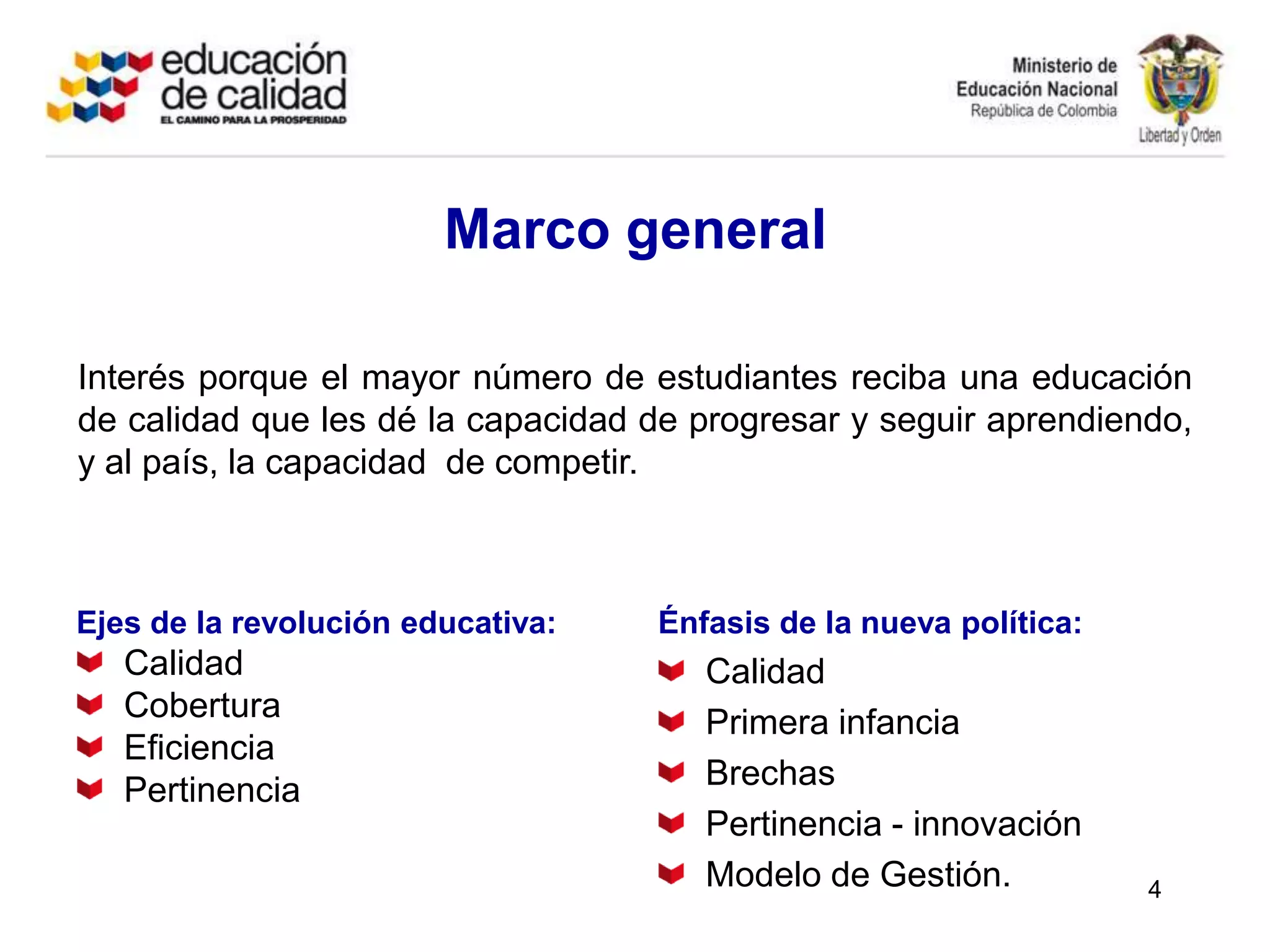 Marco generalInterés porque el mayor número de estudiantes reciba una educación de calidad que les dé la capacidad de progresar y seguir aprendiendo, y al país, la capacidad  de competir.Ejes de la revolución educativa:CalidadCobertura Eficiencia PertinenciaÉnfasis de la nueva política:CalidadPrimera infanciaBrechasPertinencia - innovaciónModelo de Gestión.4