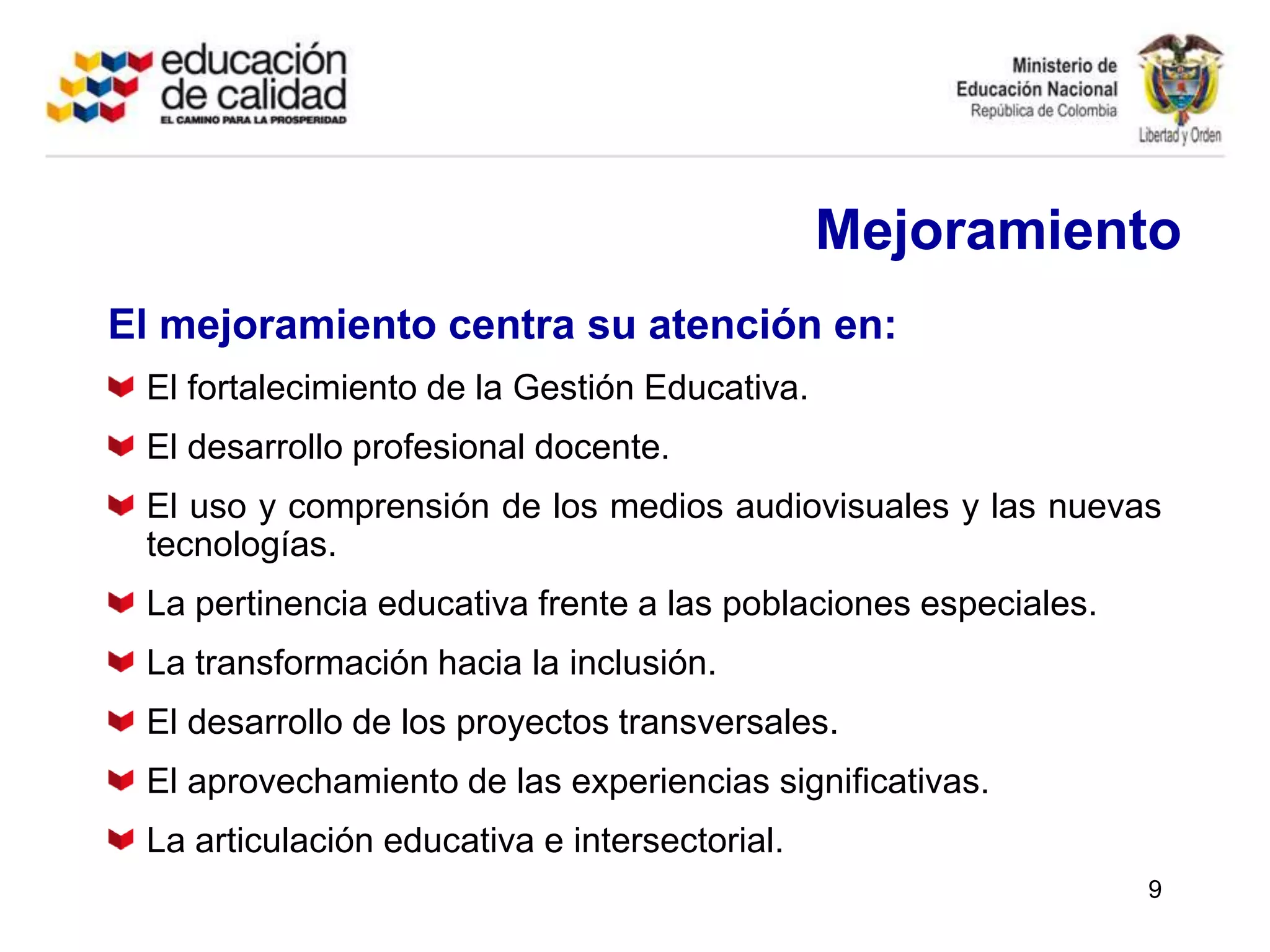 MejoramientoEl mejoramiento centra su atención en:El fortalecimiento de la Gestión Educativa.El desarrollo profesional docente.El uso y comprensión de los medios audiovisuales y las nuevas tecnologías.La pertinencia educativa frente a las poblaciones especiales.La transformación hacia la inclusión.El desarrollo de los proyectos transversales.El aprovechamiento de las experiencias significativas.La articulación educativa e intersectorial.9