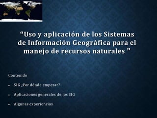 Contenido
 SIG ¿Por dónde empezar?
 Aplicaciones generales de los SIG
 Algunas experiencias
“Uso y aplicación de los Sistemas
de Información Geográfica para el
manejo de recursos naturales ”
 