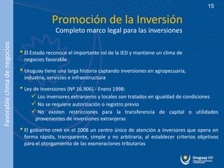 15

                                           Promoción de la Inversión
                                             Completo marco legal para las inversiones
Favorable clima de negocios




                              • El Estado reconoce el importante rol de la IED y mantiene un clima de
                               negocios favorable

                              • Uruguay tiene una larga historia captando inversiones en agropecuaria,
                               industria, servicios e infraestructura

                              • Ley de Inversiones (Nº 16.906) - Enero 1998:
                                   Los inversores extranjeros y locales son tratados en igualdad de condiciones
                                   No se requiere autorización o registro previo
                                   No existen restricciones para la transferencia de capital o utilidades
                                    provenientes de inversiones extranjeras

                              • El gobierno creó en el 2008 un centro único de atención a inversores que opera en
                               forma rápida, transparente, simple y no arbitraria, al establecer criterios objetivos
                               para el otorgamiento de las exoneraciones tributarias
 