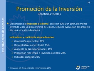 16


                                         Promoción de la Inversión
                                                                       Beneficios fiscales
Favorable clima de negocios




                              • Exoneración del Impuesto a la Renta* entre un 20% y un 100% del monto
                                invertido y por un plazo mínimo de 3 años, según la evaluación del proyecto
                                por una serie de indicadores

                                Indicadores y coeficiente de ponderación
                                  o Generación de empleo: 30%
                                  o Descentralización territorial: 15%
                                  o Aumento de las exportaciones: 15%
                                  o Producción más limpia o Inversión en I+D+i: 20%
                                  o Indicador sectorial: 20%



                               * El Impuesto a la Renta existe sólo a nivel nacional (25%)
 