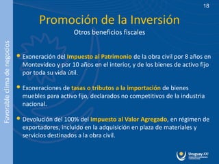 18

                                      Promoción de la Inversión
                                                   Otros beneficios fiscales
Favorable clima de negocios




                              • Exoneración del Impuesto al Patrimonio de la obra civil por 8 años en
                                Montevideo y por 10 años en el interior, y de los bienes de activo fijo
                                por toda su vida útil.

                              • Exoneraciones de tasas o tributos a la importación de bienes
                                muebles para activo fijo, declarados no competitivos de la industria
                                nacional.

                              • Devolución del 100% del Impuesto al Valor Agregado, en régimen de
                                exportadores, incluido en la adquisición en plaza de materiales y
                                servicios destinados a la obra civil.
 