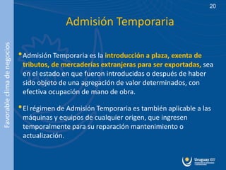 20


                                             Admisión Temporaria
Favorable clima de negocios




                              • Admisión Temporaria es la introducción a plaza, exenta de
                               tributos, de mercaderías extranjeras para ser exportadas, sea
                               en el estado en que fueron introducidas o después de haber
                               sido objeto de una agregación de valor determinados, con
                               efectiva ocupación de mano de obra.

                              • El régimen de Admisión Temporaria es también aplicable a las
                               máquinas y equipos de cualquier origen, que ingresen
                               temporalmente para su reparación mantenimiento o
                               actualización.
 