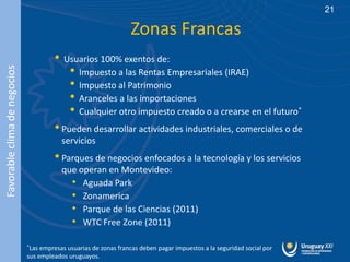 21

                                                                  Zonas Francas
                                       • Usuarios 100% exentos de:
                                           • Impuesto a las Rentas Empresariales (IRAE)
Favorable clima de negocios




                                           • Impuesto al Patrimonio
                                           • Aranceles a las importaciones
                                           • Cualquier otro impuesto creado o a crearse en el futuro*
                                       • Pueden desarrollar actividades industriales, comerciales o de
                                          servicios
                                       • Parques de negocios enfocados a la tecnología y los servicios
                                          que operan en Montevideo:
                                            • Aguada Park
                                            • Zonamerica
                                            • Parque de las Ciencias (2011)
                                            • WTC Free Zone (2011)
                              *Las empresas usuarias de zonas francas deben pagar impuestos a la seguridad social por
                              sus empleados uruguayos.
 