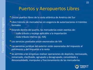 22

                                      Puertos y Aeropuertos Libres
                              • Únicos puertos libres de la costa atlántica de América del Sur
Favorable clima de negocios




                              • Libre tránsito de mercaderías sin exigencia de autorizaciones ni trámites
                               formales
                              • Estando dentro del puerto, las mercaderías están exentas de:
                                  o todo tributo y recargo aplicable a la importación
                                  o todo tributo interno (ej. IVA)
                              • Los servicios prestados están exonerados de IVA
                              • Las personas jurídicas del exterior están exoneradas del impuesto al
                               patrimonio y del impuesto a la renta
                              • Se permite a las empresas realizar operaciones de depósito, reenvasado,
                               remarcado, clasificado, agrupado y desagrupado, consolidado y
                               desconsolidado, manipuleo y fraccionamiento de las mercaderías
 