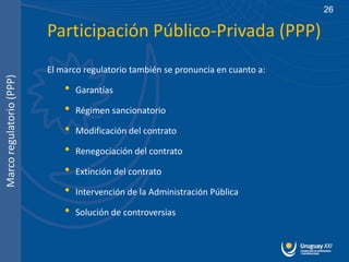 26

                          Participación Público-Privada (PPP)
                          El marco regulatorio también se pronuncia en cuanto a:
Marco regulatorio (PPP)




                              •   Garantías

                              •   Régimen sancionatorio

                              •   Modificación del contrato

                              •   Renegociación del contrato

                              •   Extinción del contrato

                              •   Intervención de la Administración Pública

                              •   Solución de controversias
 