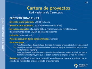 28

                                                  Cartera de proyectos
                                                     Red Nacional de Carreteras
                             PROYECTO RUTAS 21 y 24
Cartera de proyectos (PPP)




                             Inversión inicial estimada: US$ 60 millones
                             Inversión total estimada: US$ 120 millones (en 20 años)
                             Servicios a contratar: el privado deberá realizar obras de rehabilitación y
                             mantenimiento de los 190 km de trazado existente
                             Licitación: internacional
                             Plazo de ejecución de las obras estimado: 36 meses
                             Forma de pago:
                                  –   Pago fijo anual por disponibilidad de modo de repagar al contratista la inversión inicial
                                  –   Pago fijo trimestral por disponibilidad de modo de repagar al contratista los gastos de
                                      mantenimiento rutinario
                                  –   Peaje sombra por vehículo pesado que circule por la ruta a modo de cubrir los gastos
                                      de mantenimiento mayores que se deban realizar a lo largo de la vida del contrato.
                             Avances: el perfil del proyecto se presentó a mediados de enero y se estima que su
                             estudio de factibilidad sea presentado proximamente
 