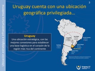 3

                                                    Uruguay cuenta con una ubicación
Ubicación estratégica e infraestructura moderna


                                                        geográfica privilegiada…



                                                               Uruguay
                                                   Una ubicación estratégica, con las
                                                  mejores conexiones para establecer
                                                  una base logística en el corazón de la
                                                     región más rica del continente
 