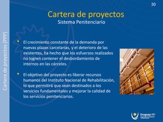 30

                                              Cartera de proyectos
                                                   Sistema Penitenciario
Cartera de proyectos (PPP)




                             •   El crecimiento constante de la demanda por
                                 nuevas plazas carcelarias, y el deterioro de las
                                 existentes, ha hecho que los esfuerzos realizados
                                 no logren contener el desbordamiento de
                                 internos en las cárceles.

                             •   El objetivo del proyecto es liberar recursos
                                 humanos del Instituto Nacional de Rehabilitación,
                                 lo que permitirá que sean destinados a los
                                 servicios fundamentales y mejorar la calidad de
                                 los servicios penitenciarios.
 