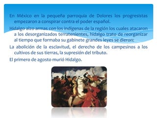 En México en la pequeña parroquia de Dolores los progresistas
   empezaron a conspirar contra el poder español.
Hidalgo alzo armas con los indígenas de la región los cuales atacaron
   a los desorganizados terratenientes, hidalgo trato de reorganizar
   al tiempo que formaba su gabinete grandes leyes se dieron:
La abolición de la esclavitud, el derecho de los campesinos a los
   cultivos de sus tierras, la supresión del tributo.
El primero de agosto murió Hidalgo.
 
