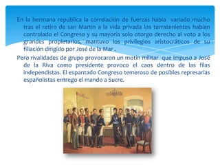 En la hermana republica la correlación de fuerzas había variado mucho
  tras el retiro de san Martin a la vida privada los terratenientes habían
  controlado el Congreso y su mayoría solo otorgo derecho al voto a los
  grandes propietarios, mantuvo los privilegios aristocráticos de su
  filiación dirigido por José de la Mar .
Pero rivalidades de grupo provocaron un motín militar que impuso a José
  de la Riva como presidente provoco el caos dentro de las filas
  independistas. El espantado Congreso temeroso de posibles represarías
  españolistas entrego el mando a Sucre.
 