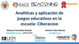 Analiticas y aplicación de
juegos educativos en la
escuela: Ciberacoso
Baltasar Fernández Manjón
balta@fdi.ucm.es, @BaltaFM
Antonio Calvo Morata
toni@ucm.es
 