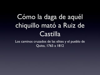Cómo la daga de aquél
chiquillo mató a Ruiz de
Castilla
Los caminos cruzados de las elites y el pueblo de
Quito, 1765 a 1812
 