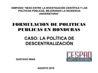 FORMULACION DE POLITICAS
PUBLICAS EN HONDURAS
CASO: LA POLÍTICA DE
DESCENTRALIZACIÓN
GUSTAVO IRIAS
AGOSTO 2010
SIMPOSIO “NEXO ENTRE LA INVESTIGACIÓN CIENTÍFICA Y LAS
POLÍTICAS PÚBLICAS. MEJORANDO LA INCIDENCIA
UNIVERSITARIA”
 